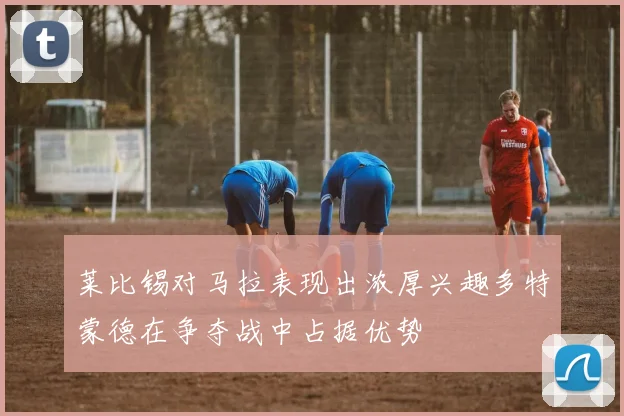 莱比锡对马拉表现出浓厚兴趣多特蒙德在争夺战中占据优势