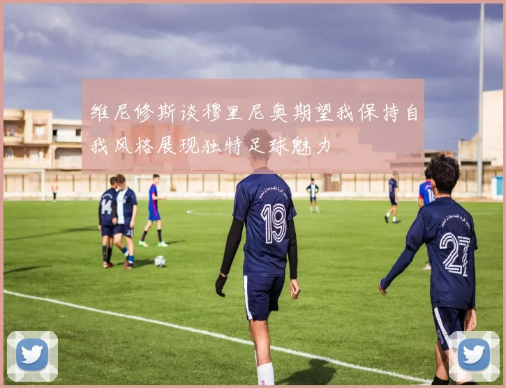 维尼修斯谈穆里尼奥期望我保持自我风格展现独特足球魅力