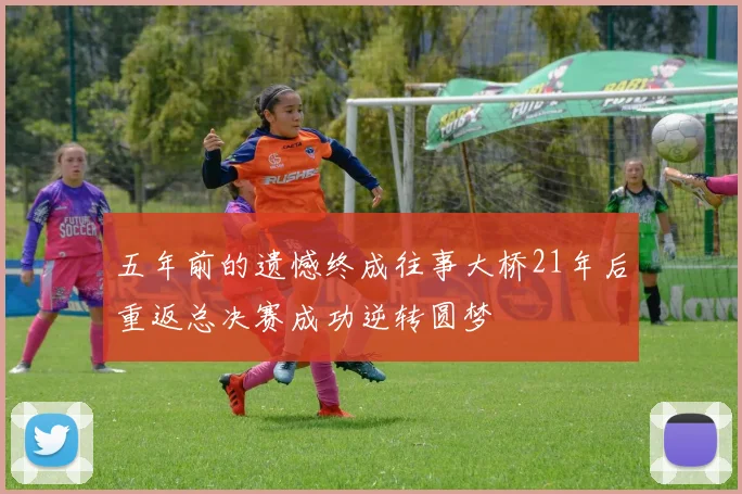 五年前的遗憾终成往事大桥21年后重返总决赛成功逆转圆梦